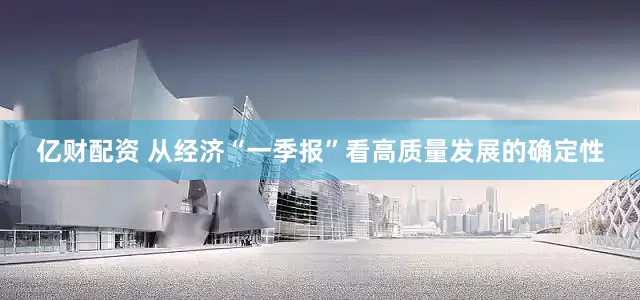 亿财配资 从经济“一季报”看高质量发展的确定性