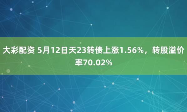 大彩配资 5月12日天23转债上涨1.56%，转股溢价率70.02%
