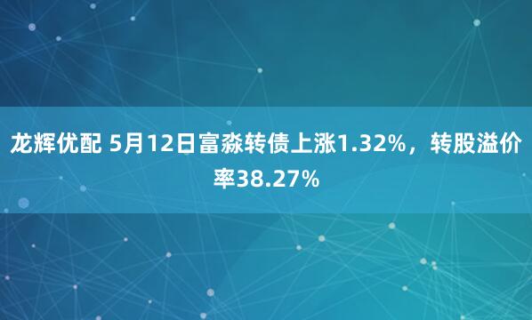 龙辉优配 5月12日富淼转债上涨1.32%，转股溢价率38.27%
