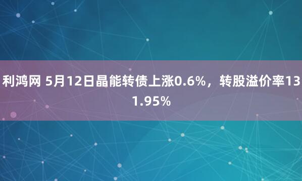 利鸿网 5月12日晶能转债上涨0.6%，转股溢价率131.95%