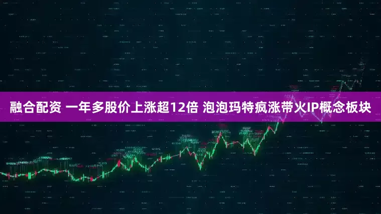 融合配资 一年多股价上涨超12倍 泡泡玛特疯涨带火IP概念板块