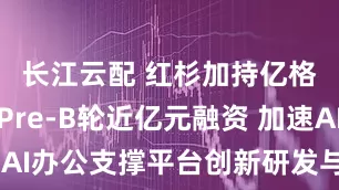 长江云配 红杉加持亿格云完成Pre-B轮近亿元融资 加速AI办公支撑平台创新研发与全球化布局