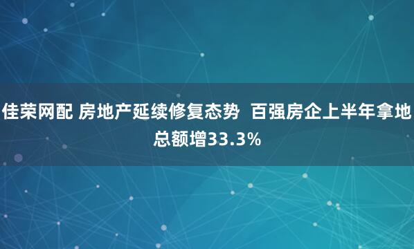 佳荣网配 房地产延续修复态势  百强房企上半年拿地总额增33.3%