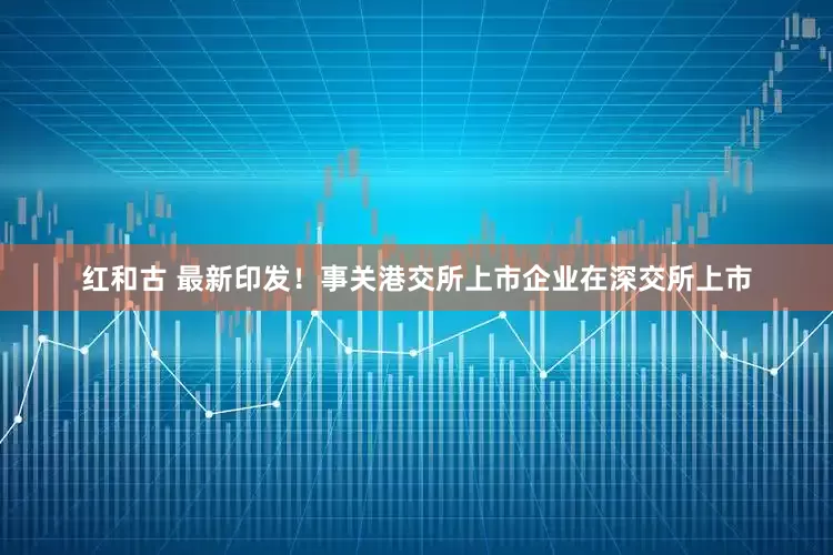 红和古 最新印发！事关港交所上市企业在深交所上市