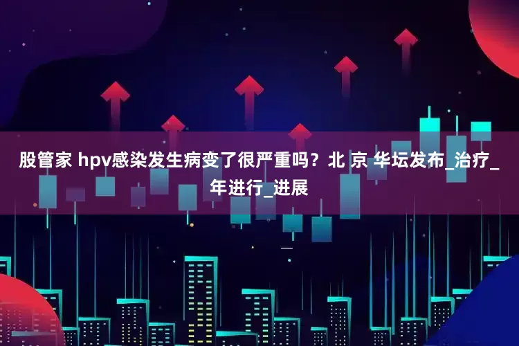 股管家 hpv感染发生病变了很严重吗？北 京 华坛发布_治疗_年进行_进展
