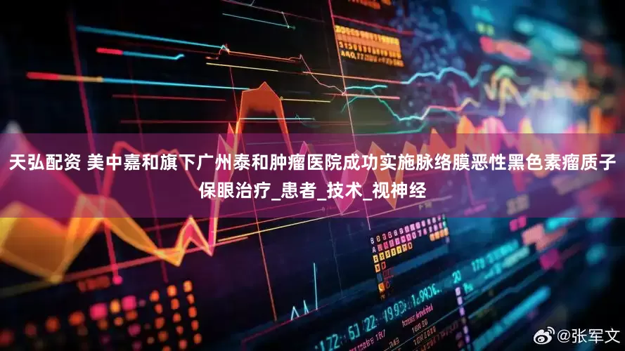 天弘配资 美中嘉和旗下广州泰和肿瘤医院成功实施脉络膜恶性黑色素瘤质子保眼治疗_患者_技术_视神经