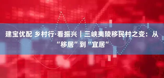 建宝优配 乡村行·看振兴｜三峡夷陵移民村之变：从“移居”到“宜居”