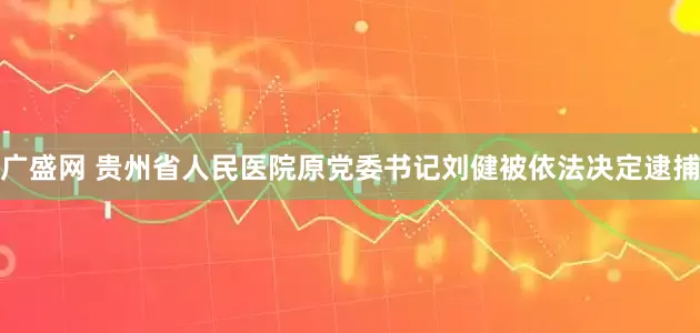 广盛网 贵州省人民医院原党委书记刘健被依法决定逮捕