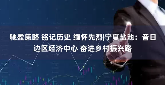 驰盈策略 铭记历史 缅怀先烈|宁夏盐池：昔日边区经济中心 奋进乡村振兴路