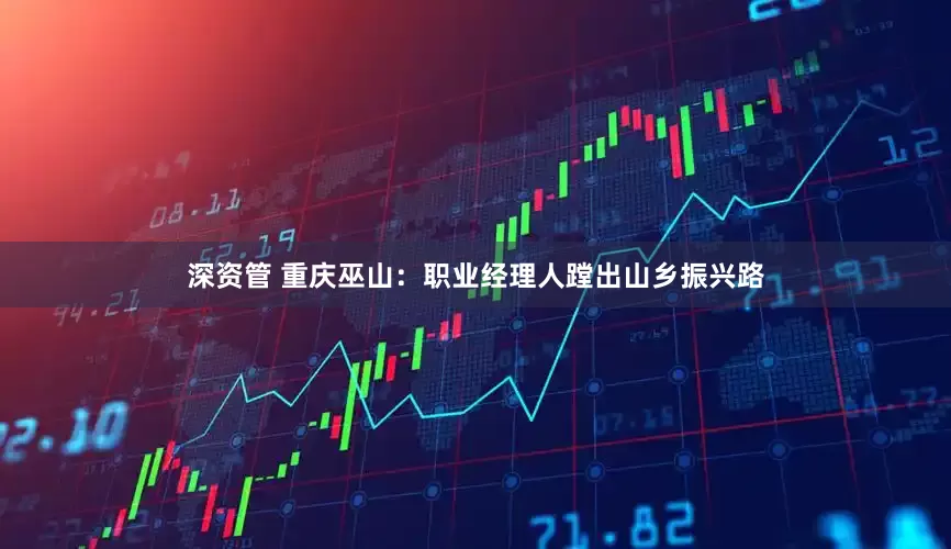 深资管 重庆巫山：职业经理人蹚出山乡振兴路