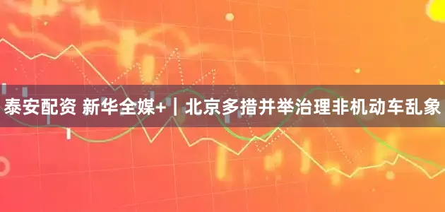 泰安配资 新华全媒+｜北京多措并举治理非机动车乱象