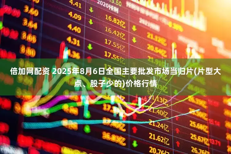 倍加网配资 2025年8月6日全国主要批发市场当归片(片型大点、股子少的)价格行情