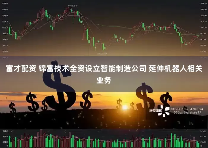 富才配资 锦富技术全资设立智能制造公司 延伸机器人相关业务