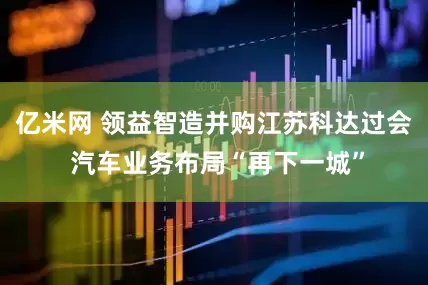 亿米网 领益智造并购江苏科达过会 汽车业务布局“再下一城”