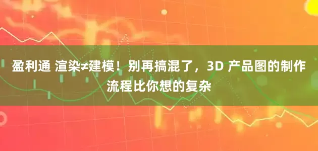 盈利通 渲染≠建模！别再搞混了，3D 产品图的制作流程比你想的复杂