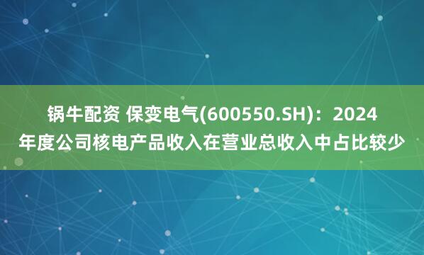 锅牛配资 保变电气(600550.SH)：2024年度公司核电产品收入在营业总收入中占比较少