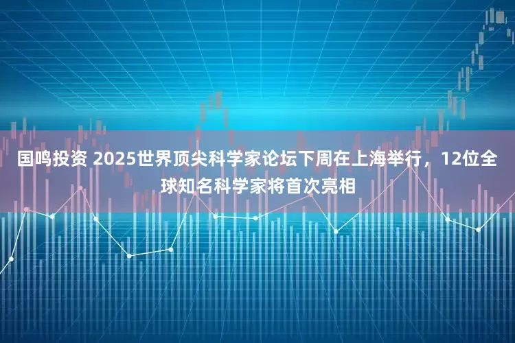 国鸣投资 2025世界顶尖科学家论坛下周在上海举行,12位全球知名科学家将首次亮相