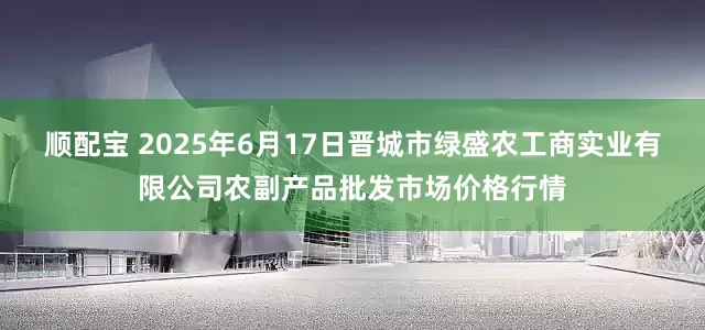 顺配宝 2025年6月17日晋城市绿盛农工商实业有限公司农副产品批发市场价格行情
