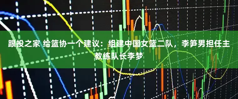 跟投之家 给篮协一个建议：组建中国女篮二队，李笋男担任主教练队长李梦
