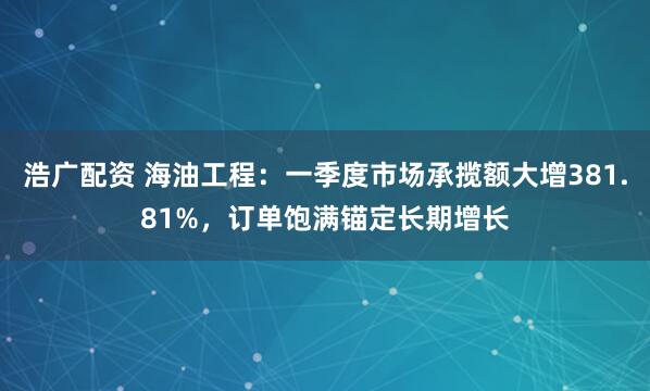 浩广配资 海油工程：一季度市场承揽额大增381.81%，订单饱满锚定长期增长