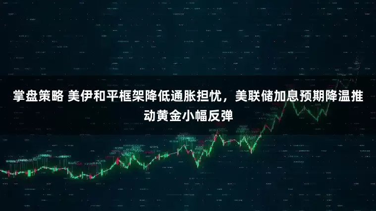 掌盘策略 美伊和平框架降低通胀担忧，美联储加息预期降温推动黄金小幅反弹