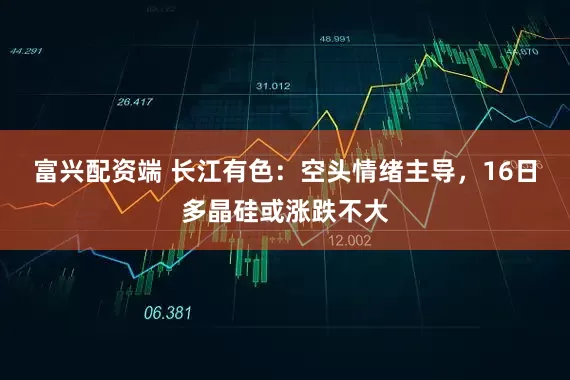 富兴配资端 长江有色：空头情绪主导，16日多晶硅或涨跌不大