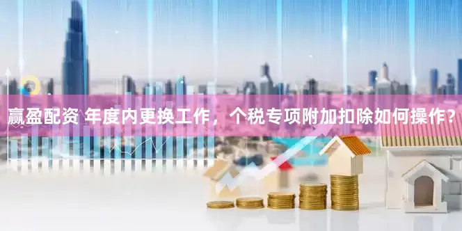 赢盈配资 年度内更换工作，个税专项附加扣除如何操作？